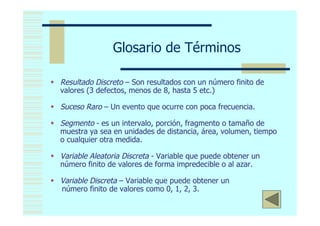 Glosario de Términos

 Resultado Discreto – Son resultados con un número finito de
  valores (3 defectos, menos de 8, hasta 5 etc.)

 Suceso Raro – Un evento que ocurre con poca frecuencia.

 Segmento - es un intervalo, porción, fragmento o tamaño de
  muestra ya sea en unidades de distancia, área, volumen, tiempo
  o cualquier otra medida.

 Variable Aleatoria Discreta - Variable que puede obtener un
  número finito de valores de forma impredecible o al azar.

 Variable Discreta – Variable que puede obtener un
  número finito de valores como 0, 1, 2, 3.
                                                                <
 