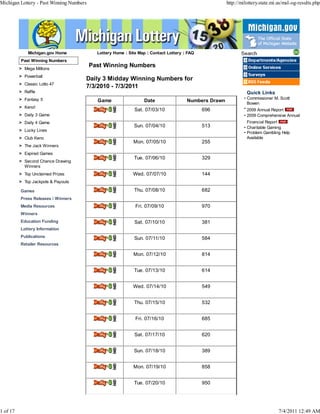 Michigan Lottery - Past Winning Numbers                                                                http://milottery.state.mi.us/msl-og-results.php




              Michigan.gov Home             Lottery Home | Site Map | Contact Lottery | FAQ                   Search
          Past Winning Numbers                                                                                   DepartmentsiAgencies

          > Mega Millions
                                          Past Winning Numbers                                                 n Online Services
          > Powerball
                                      Daily 3 Midday Winning Numbers for
                                                                                                               n Surveys
                                                                                                                 RSS Feeds
          > Classic Lotto 47
                                      7/3/2010 - 7/3/2011
          > Raffle                                                                                               Quick Links
          > Fantasy 5                                                                                          • Commissioner M. Scott
                                            Game                  Date                 Numbers Drawn
                                                                                                                 Bowen
          > Keno!                                                                                              • 2009 Annual Report EMI
                                                              Sat. 07/03/10                   696
          > Daily 3 Game                                                                                       • 2009 Comprehensive Annual
          > Daily 4 Game                                                                                         Financial Report EMI
                                           Delly.32           Sun. 07/04/10                   513              • Charitable Gaming
          > Lucky Lines
                                                                                                               • Problem Gambling Help
          > Club Keno                                                                                            Available
                                           Delly.32           Mon. 07/05/10                   255
          > The Jack Winners
          > Expired Games
          > Second Chance Drawing
                                           Dilly'32           Tue. 07/06/10                   329
            Winners
          > Top Unclaimed Prizes           1110442            Wed. 07/07/10                   144
          > Top Jackpots & Payouts

          Games                            1111d4.32          Thu. 07/08/10                   682
          Press Releases / Winners
          Media Resources                  Delly.32           Fri. 07/09/10                   970
          Winners
          Education Funding                :06117.32          Sat. 07/10/10                   381
          Lottery Information
          Publications
                                           13610.32           Sun. 07/11/10                   584
          Retailer Resources

                                           11210.32           Mon. 07/12/10                   814


                                           Delly.32           Tue. 07/13/10                   614


                                           Nitta2             Wed. 07/14/10                   549


                                           Nitta2             Thu. 07/15/10                   532


                                           Esily.32           Fri. 07/16/10                   685


                                           DutitriS2          Sat. 07/17/10                   620


                                           Beira2             Sun. 07/18/10                   389


                                                              Mon. 07/19/10                   858


                                           'Lally         2
                                                    , ,''.;   Tue. 07/20/10                   950




1 of 17                                                                                                                          7/4/2011 12:49 AM
 