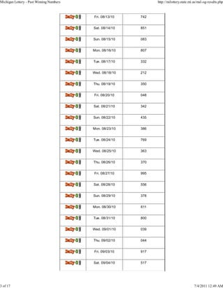 Michigan Lottery - Past Winning Numbers                                    http://milottery.state.mi.us/msl-og-results.php



                                          Delly.3J   Fri. 08/13/10   742


                                          Del14,42   Sat. 08/14/10   851


                                          Del0.32    Sun. 08/15/10   083


                                          DoiIraj    Mon. 08/16/10   807


                                          Delly.31   Tue. 08/17/10   332


                                          Delly.31   Wed. 08/18/10   212


                                          DeIly.31   Thu. 08/19/10   350


                                          Doi0.31    Fri. 08/20/10   048


                                          Doily.31   Sat. 08/21/10   342


                                          Delly.31   Sun. 08/22/10   435


                                          Del14,42   Mon. 08/23/10   386


                                          lisily.3   Tue. 08/24/10   769


                                          Dely.31    Wed. 08/25/10   363


                                          Dmily.31   Thu. 08/26/10   370


                                          Ddly.31    Fri. 08/27/10   995


                                          Del0.31    Sat. 08/28/10   556


                                          Daikr.31   Sun. 08/29/10   378


                                          Deikr.32   Mon. 08/30/10   611


                                          Delly.3J   Tue. 08/31/10   800


                                          DeIly.32   Wed. 09/01/10   039


                                          Do10.32    Thu. 09/02/10   044


                                          Dely.31    Fri. 09/03/10   917


                                          Doi0.31    Sat. 09/04/10   517




3 of 17                                                                                              7/4/2011 12:49 AM
 