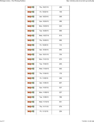 Michigan Lottery - Past Winning Numbers                                    http://milottery.state.mi.us/msl-og-results.php



                                          Delly.3J   Thu. 10/21/10   498


                                          Del14,42   Fri. 10/22/10   159


                                          Del0.32    Sat. 10/23/10   309


                                          DoiIraj    Sun. 10/24/10   389


                                          Delly.31   Mon. 10/25/10   023


                                          Delly.31   Tue. 10/26/10   999


                                          DeIly.31   Wed. 10/27/10   814


                                          Doi0.31    Thu. 10/28/10   999


                                          Doily.31   Fri. 10/29/10   112


                                          Delly.31   Sat. 10/30/10   844


                                          Del14,42   Sun. 10/31/10   754


                                          lisily.3   Mon. 11/01/10   973


                                          Dely.31    Tue. 11/02/10   205


                                          Dmily.31   Wed. 11/03/10   502


                                          Ddly.31    Thu. 11/04/10   179


                                          Del0.31    Fri. 11/05/10   259


                                          Daikr.31   Sat. 11/06/10   807


                                          Deikr.32   Sun. 11/07/10   537


                                          Delly.3J   Mon. 11/08/10   227


                                          DeIly.32   Tue. 11/09/10   788


                                          Do10.32    Wed. 11/10/10   951


                                          Dely.31    Thu. 11/11/10   074


                                          Doi0.31    Fri. 11/12/10   254




6 of 17                                                                                              7/4/2011 12:49 AM
 