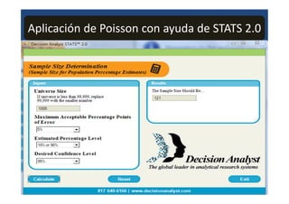 Aplicación de Poisson con ayuda de STATS 2.0
0 : Decision Analyst STATS' 2.0




      Sanzpie Size Determination
      (Sample Size fir Pa_p !dation Percentage Estbnates ..
I

             uL                                                           Results

        Universe Size                                                     The Sample Size Should Be...
         If univ.arse is less than 99:999-:replace                         121
         99:999 with the smallu numb

          1.131)D

        Maximum Acceptable Percentage Points.
        of Error


        Estimated Percentage Level
         110%.or913%           .2j

        Desired Confidence Level
          __•_ _•
         1 -=                  _                                     •                      Decision Analyst
                                                               J         The global leader in anab,tical research syslems
    F
        Calculate
                                                                                                           MEW
                                                     640-6166 I www.d-ecisionanalystcom
 
