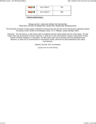 Michigan Lottery - Past Winning Numbers                                                                                  http://milottery.state.mi.us/msl-og-results.php



                                              Delly.3 j              Sat. 07/02/11                         754


                                              Ddly.3 j               Sun. 07/03/11                         896


                                            Perform another lookup



                                                Michigan.gov Home | Lottery Home | Site Map | FAQ | State Web Sites
                              Privacy Policy | Link Policy | Accessibility Policy | Security Policy | Michigan News | Michigan.gov Survey

           The information contained on these pages is intended for personal use only and may not be reproduced or distributed without
                          the express written consent of the Michigan Lottery, 101 E. Hillsdale, Lansing, Michigan 48933.

            Disclaimer: The only basis for a valid Lottery claim is compliance with the Lottery Statute and the Lottery Rules. No valid
            Lottery claim may be premised on human, electronic, or other error in the communication, display or transmission of data,
                however recorded, displayed, or transmitted. No valid Lottery claim can be premised upon any intentional human,
                 electronic, or other form of communication or transmission of data, which has not been authorized by the Lottery
                                                                   Commissioner.

                                                           Authority: Act 239, 1972, as amended.
                                                                Copyright © 2001-2011 State of Michigan




17 of 17                                                                                                                                           7/4/2011 12:49 AM
 