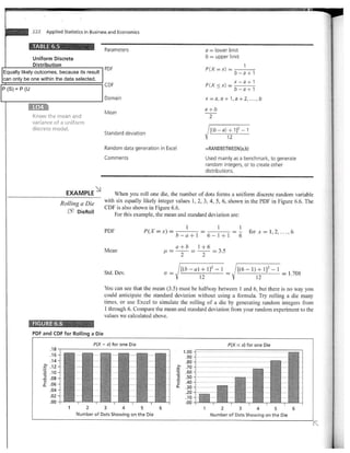 222 Applied Statistics in Business and Economics                                                                           Return

           ;FABLE 6.5
                                                Parameters                                             a = lower limit
               Uniform Discrete                                                                        b = upper limit
               Distribution                                                                                                 1
                                                PDF                                                    P(X = x) =
Equally likely outcomes, because its result                                                                              b-a+1
can only be one within the data selected.
                                                CDF                                                    P(X < x) x-a+1
P (S) = P (U                                                                                                   b- a + 1
                                                Domain                                                 x =a,a +1,a + 2 ..... b
               L04                                                                                     a+b
                                                Mean
               Know the mean and                                                                        2
               variance of a uniform
               discrete model.
                                                Standard deviation
                                                                                                       I [(b -a) +1)2       -1
                                                                                                                    12

                                                Random data generation in Excel                        .RANDBETWEEN(a,b)
                                                Comments                                               Used mainly as a benchmark, to generate
                                                                                                       random integers, or to create other
                                                                                                       distributions.


                               EXAMPLE              When you roll one die, the number of dots forms a uniform discrete random variable
                             Rolling a nic      with six equally likely integer values 1, 2, 3, 4, 5, 6, shown in the PDF in Figure 6.6. The
                                                CDF is also shown in Figure 6.6.
                                   DieRoll
                                                    For this example, the mean and standard deviation are

                                                                                          1              1
                                                PDF                   P(X x)=                                             1 for x         1, 2,      6
                                                                                      b - a +1         6-1+1              6
                                                                                      a+b        1+6
                                                Mean                                                      =   3.5
                                                                                       2           2

                                                                                              - a) + 1]2 -1              [(6 - 1) + 1]2 - 1
                                                Std. Dev.                    ff   =                                                               = 1.708
                                                                                                   12

                                                You can see that the mean (3.5) must be halfway between 1 and 6, but there is no way you
                                                could anticipate the standard deviation without using a formula. Try rolling a die many
                                                times, or use Excel to simulate the rolling of a die by generating random integers from
                                                1 through 6. Compare the mean and standard deviation from your random experiment to the
                                                values we calculated above.
               FIGURE 6.6
               PDF and CDF for Rolling a Die
                                           P(X = x) for one Die                                                          --s x) for one Die
                                                                                        1.00 ---- --
                                                                                         .90 -
                                                                                         .80
                                                                                         .70
                      .10                                                                .60
                   -a .08                                                                .50
                   ci .06
                    t                                                                 2 .40 -
                                                                                      - .30 -
                       .04
                                                                                         .20 -
                       .02                                                               .10 -
                       .00                                                               .00
                               1       2        3        4        5      6                         1        2        3      4       5                6
                                   Number M Dots Showing on the Die                                      Number of Dots Showing on the Die
 