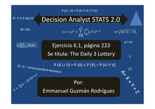 P (A | V) = P (A   V) / P (V)

K= 1+3.3 log (n)
                        Decision Analyst STATS 2.0
                                                       ௡
                                                 ௡               ௞ ௡ି௞
                                                                          σ= మ
         W= R/k
                                                      ௞ୀ଴
                                                                                          ,


          ௡
          ௜ୀଵ
                                                                                 μ=
   x̄=            /n          Ejercicio 6.1, página 223
                            Se titula: The Daily 3 Lottery                            λ

   Ziz- Xi                      P (A        V) = P (A) + P (V) – P (A    V)
             — mean/standard deviation



                                   Por:
                         Emmanuel Guzmán Rodríguez
 