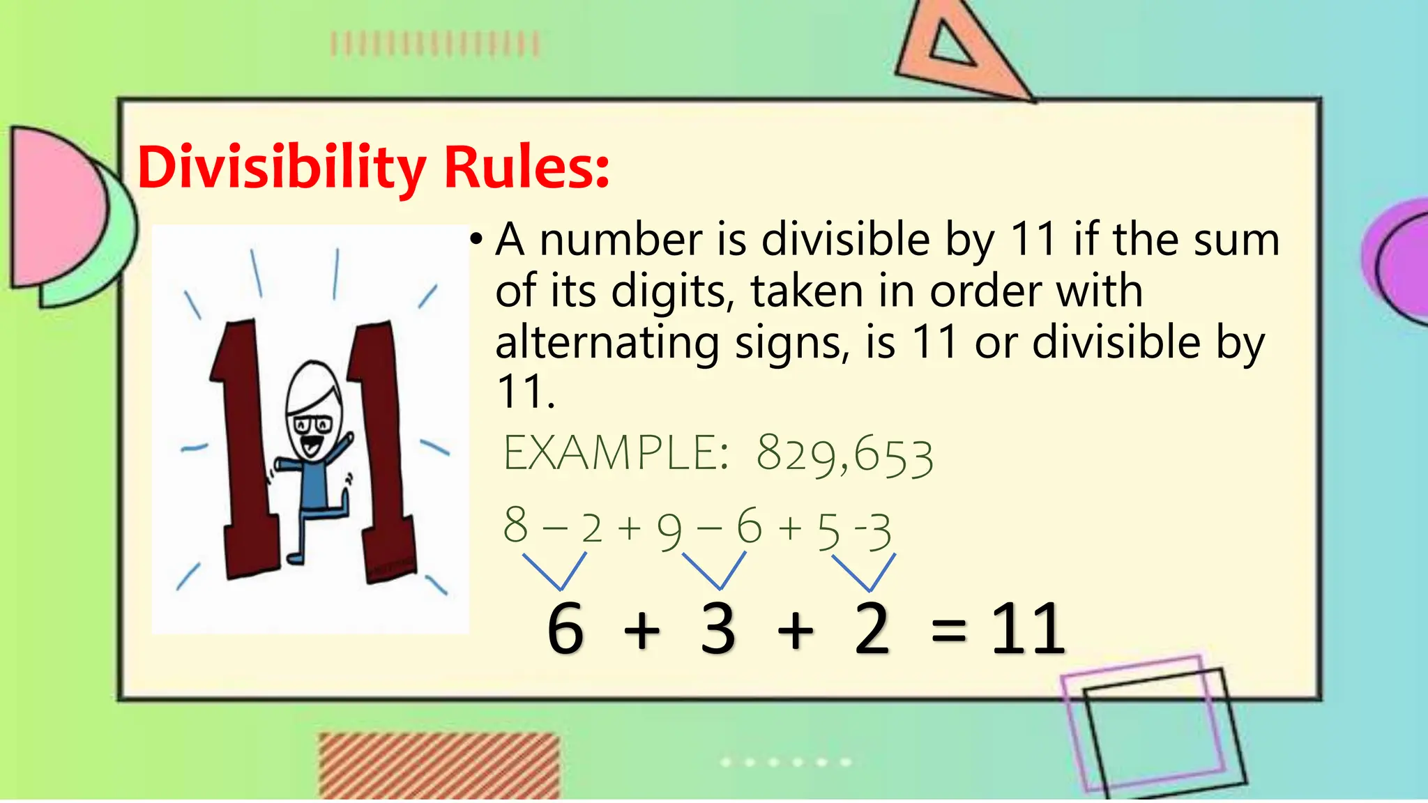 Divisibility Rules:
• A number is divisible by 11 if the sum
of its digits, taken in order with
alternating signs, is 11 or divisible by
11.
EXAMPLE: 829,653
8 – 2 + 9 – 6 + 5 -3
6 + 3 + 2 = 11
 
