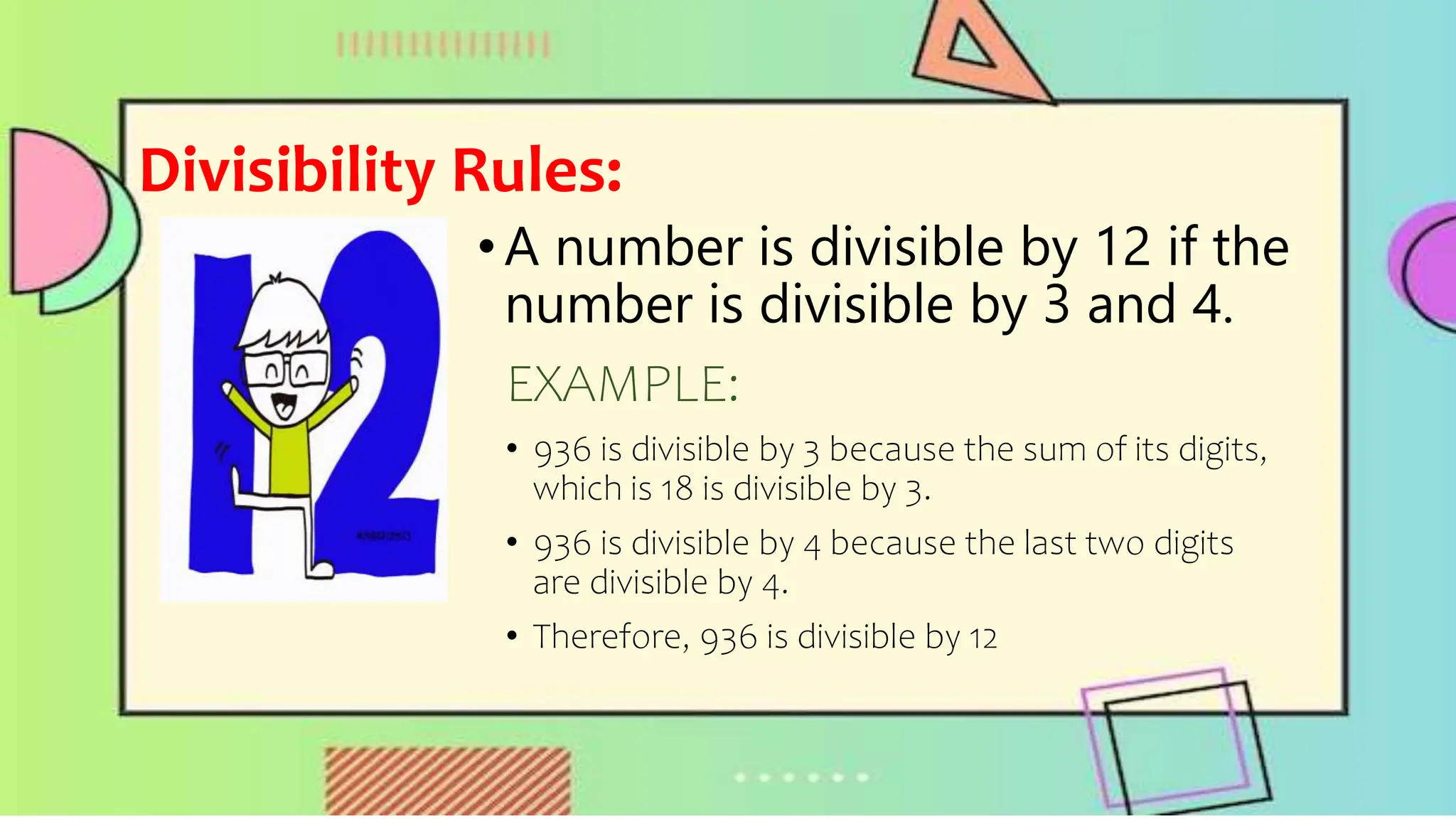 Divisibility Rules:
•A number is divisible by 12 if the
number is divisible by 3 and 4.
EXAMPLE:
• 936 is divisible by 3 because the sum of its digits,
which is 18 is divisible by 3.
• 936 is divisible by 4 because the last two digits
are divisible by 4.
• Therefore, 936 is divisible by 12
 
