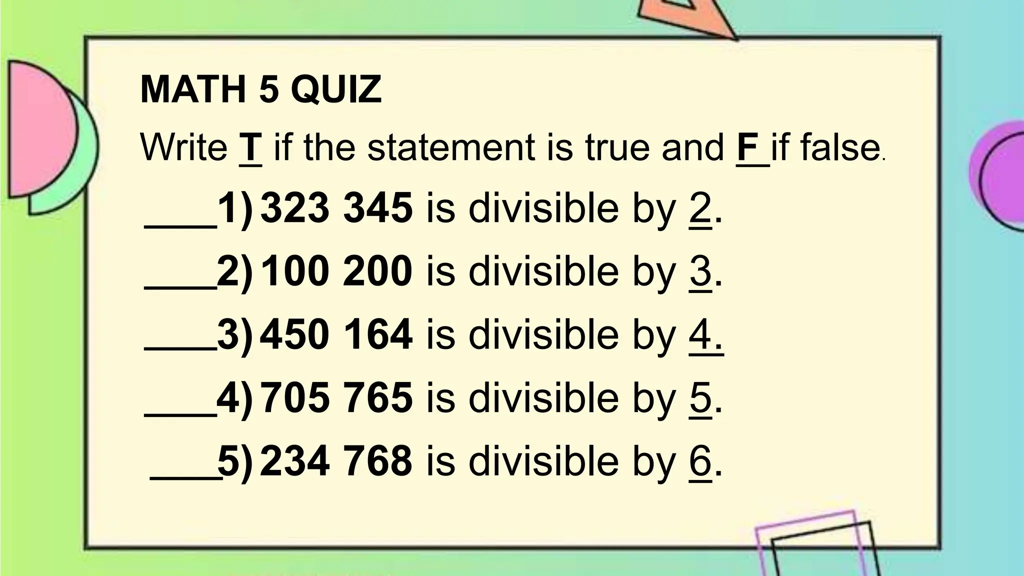 MATH 5 QUIZ
Write T if the statement is true and F if false.
1)323 345 is divisible by 2.
2)100 200 is divisible by 3.
3)450 164 is divisible by 4.
4)705 765 is divisible by 5.
5)234 768 is divisible by 6.
 