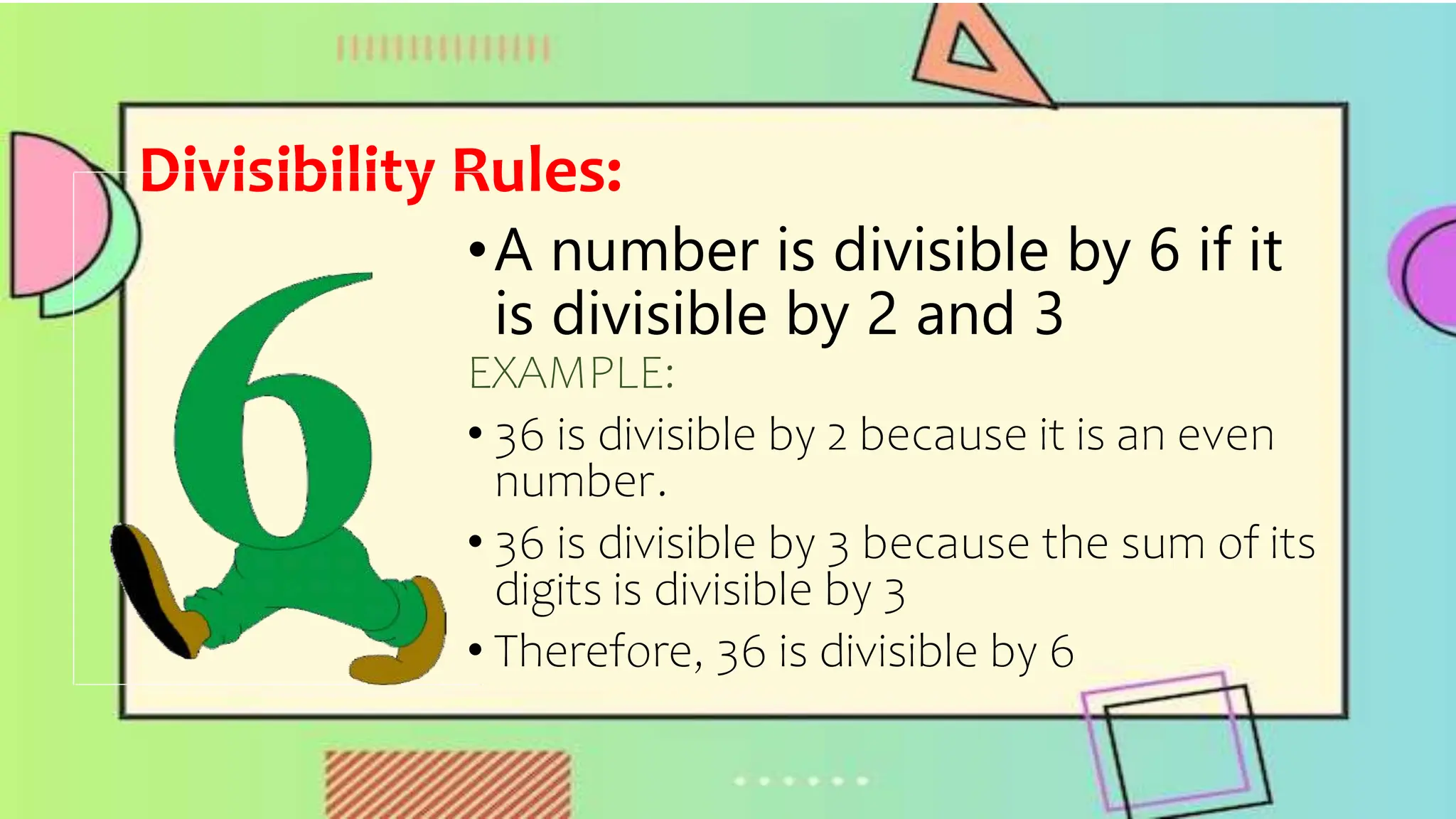 Divisibility Rules:
•A number is divisible by 6 if it
is divisible by 2 and 3
EXAMPLE:
• 36 is divisible by 2 because it is an even
number.
• 36 is divisible by 3 because the sum of its
digits is divisible by 3
• Therefore, 36 is divisible by 6
 