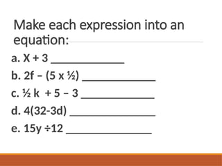 Make each expression into an
equation:
a. X + 3 ____________
b. 2f – (5 x ½) ____________
c. ½ k + 5 – 3 ____________
d. 4(32-3d) ______________
e. 15y ÷12 ______________
 