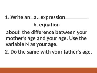 1. Write an a. expression
b. equation
about the difference between your
mother’s age and your age. Use the
variable N as your age.
2. Do the same with your father’s age.
 
