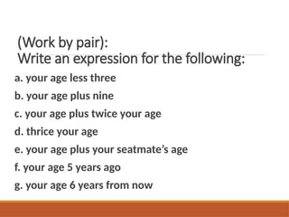 (Work by pair):
Write an expression for the following:
a. your age less three
b. your age plus nine
c. your age plus twice your age
d. thrice your age
e. your age plus your seatmate’s age
f. your age 5 years ago
g. your age 6 years from now
 