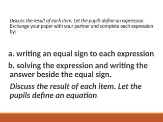 Discuss the result of each item. Let the pupils define an expression.
Exchange your paper with your partner and complete each expression
by:
a. writing an equal sign to each expression
b. solving the expression and writing the
answer beside the equal sign.
Discuss the result of each item. Let the
pupils define an equation.
 