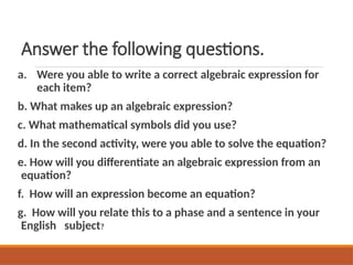 Answer the following questions.
a. Were you able to write a correct algebraic expression for
each item?
b. What makes up an algebraic expression?
c. What mathematical symbols did you use?
d. In the second activity, were you able to solve the equation?
e. How will you differentiate an algebraic expression from an
equation?
f. How will an expression become an equation?
g. How will you relate this to a phase and a sentence in your
English subject?
 