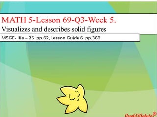MATH 5-Lesson 69-Q3-Week 5.
Visualizes and describes solid figures
M5GE- IIIe – 25 pp.62, Lesson Guide 6 pp.360
 