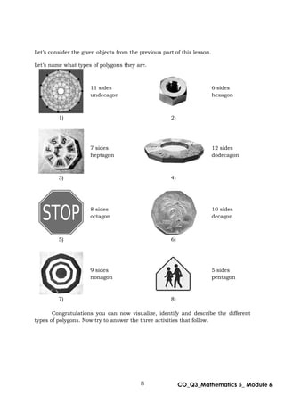 8 CO_Q3_Mathematics 5_ Module 6
Let’s consider the given objects from the previous part of this lesson.
Let’s name what types of polygons they are.
11 sides
undecagon
6 sides
hexagon
1) 2)
7 sides
heptagon
12 sides
dodecagon
3) 4)
8 sides
octagon
10 sides
decagon
5) 6)
9 sides
nonagon
5 sides
pentagon
7) 8)
Congratulations you can now visualize, identify and describe the different
types of polygons. Now try to answer the three activities that follow.
 