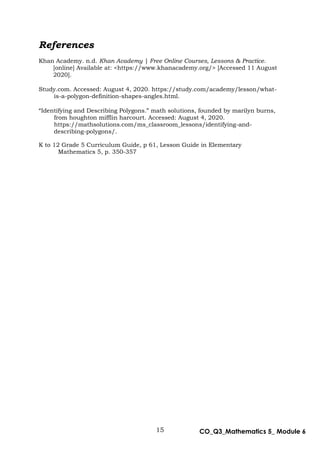 15 CO_Q3_Mathematics 5_ Module 6
References
Khan Academy. n.d. Khan Academy | Free Online Courses, Lessons & Practice.
[online] Available at: <https://www.khanacademy.org/> [Accessed 11 August
2020].
Study.com. Accessed: August 4, 2020. https://study.com/academy/lesson/what-
is-a-polygon-definition-shapes-angles.html.
“Identifying and Describing Polygons.” math solutions, founded by marilyn burns,
from houghton mifflin harcourt. Accessed: August 4, 2020.
https://mathsolutions.com/ms_classroom_lessons/identifying-and-
describing-polygons/.
K to 12 Grade 5 Curriculum Guide, p 61, Lesson Guide in Elementary
Mathematics 5, p. 350-357
 