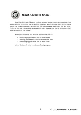 1 CO_Q3_Mathematics 5_ Module 6
What I Need to Know
Good day Mathletes! In this module, you are going to gain an understanding
on visualizing, identifying and describing polygons with 5 or more sides. You will also
realize the importance of polygons in our day-to-day living. Moreover, you will surely
enjoy the fun and challenging activities which are provided for you to strengthen your
understanding of the lesson.
When you finish up this module, you will be able to:
1. visualize polygons with five or more sides;
2. identify polygons with five or more sides; and
3. describe polygons with five or more sides.
Let us first check what you know about polygons.
 