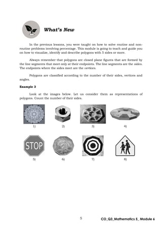 5 CO_Q3_Mathematics 5_ Module 6
What’s New
In the previous lessons, you were taught on how to solve routine and non-
routine problems involving percentage. This module is going to teach and guide you
on how to visualize, identify and describe polygons with 5 sides or more.
Always remember that polygons are closed plane figures that are formed by
the line segments that meet only at their endpoints. The line segments are the sides.
The endpoints where the sides meet are the vertices.
Polygons are classified according to the number of their sides, vertices and
angles.
Example 3
Look at the images below. Let us consider them as representations of
polygons. Count the number of their sides.
1) 2) 3) 4)
5) 6) 7) 8)
 