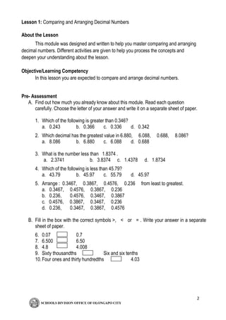 2
Lesson 1: Comparing and Arranging Decimal Numbers
About the Lesson
This module was designed and written to help you master comparing and arranging
decimal numbers. Different activities are given to help you process the concepts and
deepen your understanding about the lesson.
Objective/Learning Competency
In this lesson you are expected to compare and arrange decimal numbers.
Pre- Assessment
A. Find out how much you already know about this module. Read each question
carefully. Choose the letter of your answer and write it on a separate sheet of paper.
1. Which of the following is greater than 0.346?
a. 0.243 b. 0.366 c. 0.336 d. 0.342
2. Which decimal has the greatest value in 6.880, 6.088, 0.688, 8.086?
a. 8.086 b. 6.880 c. 6.088 d. 0.688
3. What is the number less than 1.8374 .
a. 2.3741 b. 3.8374 c. 1.4378 d. 1.8734
4. Which of the following is less than 45.79?
a. 43.79 b. 45.97 c. 55.79 d. 45.97
5. Arrange : 0.3467, 0.3867, 0.4576, 0.236 from least to greatest.
a. 0.3467, 0.4576, 0.3867, 0.236
b. 0.236, 0.4576, 0.3467, 0.3867
c. 0.4576, 0.3867, 0.3467, 0.236
d. 0.236, 0.3467, 0.3867, 0.4576
B. Fill in the box with the correct symbols >, < or = . Write your answer in a separate
sheet of paper.
6. 0.07 0.7
7. 6.500 6.50
8. 4.8 4.008
9. Sixty thousandths Six and six tenths
10.Four ones and thirty hundredths 4.03
 