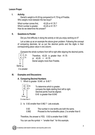 3
Lesson Proper
I. Activity:
Daniel’s weight is 43.25 kg compared to 41.75 kg of Freddie.
Who weighs more between the two boys?
What number comes first, 43.25 or 41.75 ?
Which number is greater, 43.25 or 41.75 ?
How do we determine the answer?
II. Questions to Ponder
Did you find difficulty in doing the activity or did you enjoy working on it?
Let us take up as an example the above given problem. Following the concept
of comparing decimals, let us put the decimal points and the digits in their
corresponding place value in one column.
Compare the whole numbers from left to right after aligning the decimal points.
III. Examples and Discussions
A. Comparing Decimal Numbers
1. Which is greater 8.045 or 8.45 ?
2. Is 0.92 smaller than 0.962 ? Lets evaluate.
0.92 The number in one tenths are both the same.
0.962 Proceed to the hundredths place. 2 is smaller than 6
Therefore, the answer is YES. 0.92 is smaller than 0.962
You can use the symbol < “smaller than” for this example.
4
4
3
1
.25.
75
1
Same
3 is greater
than 1
Therefore, 43.25 is greater than 41.75
or 43.25 > 41.75
Daniel weighs more than Freddie.
8
8
0
4
. 45
. 5
Same
0 is less than 4
To determine which is greater,
compare the digits starting from left to right.
Decimal points must be aligned.
8.45 is greater than 8.045
 