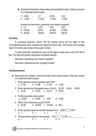 5
B. Arrange the decimals in descending order (greatest to least). Write your answer
on a separate sheet of paper.
1. 5.083 , 5.7 , 5.008 , 5.43
2. 11.064 , 11.604, 11.460, 11.640
Arrange the decimals in ascending order (least to greatest).
3. 0.7 , 0.071 , 0.69 , 0.82
4. 24.930 , 23.94 , 24.309, 24.390
5. 400.60 , 406.06, 400.06, 406.04
Summary
In comparing decimals, column first the decimal points and the digits in their
corresponding place value. Compare the digits from left to right. The number with a greater
digit in the same place value is the greater number.
To order decimals, compare the value of the digits in each place value from left to
right. The digit with greater value gives the greater decimal.
Decimals in ascending order (least to greatest)
Decimals in descending order (greatest to least)
Post-Assessment
A. Read each item carefully. Choose the letter of the correct answer. Write your answer
on a separate sheet of paper.
1. Which decimal number is greater than 0.760?
a. 0.750 b. 0.739 c. 0.759 d. 0.762
2. Which decimal has the greatest value in 24.03, 24.30, 23.40, 20.34?
a. 23.40 b. 24.30 c. 20.34 d. 24.03
3. 9.308 is less than what number?
a. 9.038 b. 9.380 c. 9.83 d. 9.383
4. Which of the following is equal to 54.6?
a. 54.06 b. 54.600 c. 54.006 d. 56.4
5. Which symbol makes the number sentence true? 0.809 0.87?
a. > b. = c. < d. +
6. The appropriate symbol in the equation 4.05 4.050 is ____________.
a. > b. = c. < d. x
 