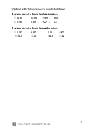 6
For Letters A and B. Write your answer in a separate sheet of paper.
B. Arrange each set of decimal from least to greatest.
7. 26.08 , 26.809 , 26.008 , 26.80
8. 0.432 , 0.324 , 0.234 , 0.334
C. Arrange each set of decimal from greatest to least.
9. 0.092 , 0.112 , 0.06 , 0.409
10.432.6 , 43.26 , 462.3 , 64.32
 