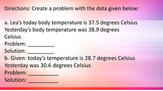 Directions: Create a problem with the data given below:
a. Lea’s today body temperature is 37.5 degrees Celsius
Yesterday’s body temperature was 38.9 degrees
Celsius
Problem: _________
Solution: _________
b. Given: today’s temperature is 28.7 degrees Celsius
Yesterday was 30.6 degrees Celsius
Problem: __________
Solution: __________
 