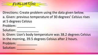 Directions: Create problem using the data given below.
a. Given: previous temperature of 30 degrees’ Celsius rises
at 5 degrees Celsius
Problem: __________
Solution: ____________
b. Given: Lion’s body temperature was 38.2 degrees Celsius
In the morning, 39.5 degrees Celsius after 2 hours.
Problem: ___________
Solution: __________
EVALUATON:
 