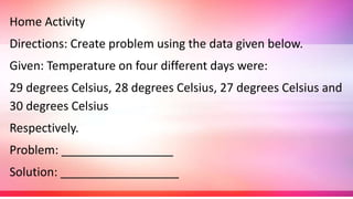 Home Activity
Directions: Create problem using the data given below.
Given: Temperature on four different days were:
29 degrees Celsius, 28 degrees Celsius, 27 degrees Celsius and
30 degrees Celsius
Respectively.
Problem: _________________
Solution: __________________
 