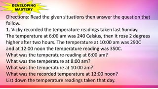 Directions: Read the given situations then answer the question that
follow.
1. Vicky recorded the temperature readings taken last Sunday.
The temperature at 6:00 am was 240 Celsius, then it rose 2 degrees
higher after two hours. The temperature at 10:00 am was 290C
and at 12:00 noon the temperature reading was 350C.
What was the temperature reading at 6:00 am?
What was the temperature at 8:00 am?
What was the temperature at 10:00 am?
What was the recorded temperature at 12:00 noon?
List down the temperature readings taken that day.
DEVELOPING
MASTERY
 