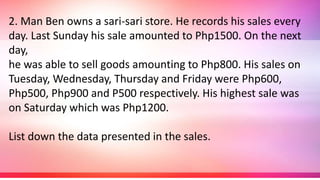 2. Man Ben owns a sari-sari store. He records his sales every
day. Last Sunday his sale amounted to Php1500. On the next
day,
he was able to sell goods amounting to Php800. His sales on
Tuesday, Wednesday, Thursday and Friday were Php600,
Php500, Php900 and P500 respectively. His highest sale was
on Saturday which was Php1200.
List down the data presented in the sales.
 