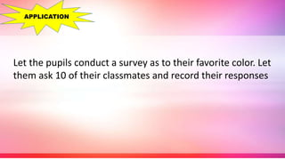 Let the pupils conduct a survey as to their favorite color. Let
them ask 10 of their classmates and record their responses
APPLICATION
 