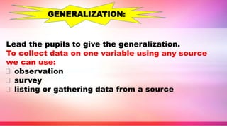 Lead the pupils to give the generalization.
To collect data on one variable using any source
we can use:
observation
survey
listing or gathering data from a source
GENERALIZATION:
 