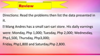 Directions: Read the problems then list the data presented in
it.
Mang Andres has a small sari-sari store. His daily earnings
were: Monday, Php 1,000; Tuesday, Php 2,000; Wednesday,
Php1,500, Thursday, Php3,000;
Friday, Php1,800 and Saturday,Php 2,800.
Review
 