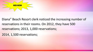 Diana” Beach Resort clerk noticed the increasing number of
reservations in their rooms. On 2012, they have 500
reservations; 2013, 1,000 reservations;
2014, 1,500 reservations;
REVIEW
 