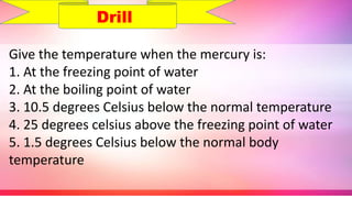 Give the temperature when the mercury is:
1. At the freezing point of water
2. At the boiling point of water
3. 10.5 degrees Celsius below the normal temperature
4. 25 degrees celsius above the freezing point of water
5. 1.5 degrees Celsius below the normal body
temperature
Drill
 