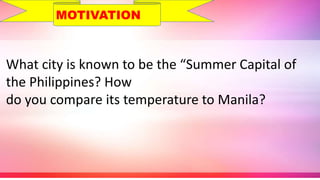 What city is known to be the “Summer Capital of
the Philippines? How
do you compare its temperature to Manila?
MOTIVATION
 