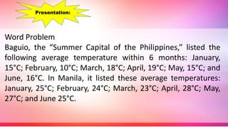 Word Problem
Baguio, the “Summer Capital of the Philippines,” listed the
following average temperature within 6 months: January,
15°C; February, 10°C; March, 18°C; April, 19°C; May, 15°C; and
June, 16°C. In Manila, it listed these average temperatures:
January, 25°C; February, 24°C; March, 23°C; April, 28°C; May,
27°C; and June 25°C.
Presentation:
 