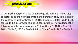 2. During the Recycling Drive of San Diego Elementary School, they
collected cans and newspaper from the barangay. They collections of
the cans were: 200 for Grade 1, 250 for Grade 2, 100 for Grade 3, 300
for Grade 4, 500 for Grade 5 and 350 for Grade 6. They collected the
following number of newspapers: 125 for Grade 1, 100 for Grade 2,
90 for Grade 3, 125 for Grade 4, 85 for Grade 5 and 120 for Grade 6.
EVALUATON:
 