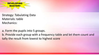 Strategy: Tabulating Data
Materials: table
Mechanics:
a. Form the pupils into 5 groups.
b. Provide each group with a frequency table and let them count and
tally the result from lowest to highest score
DEVELOPING
MASTERY
 