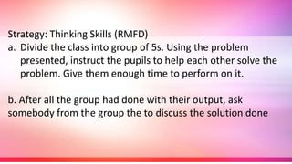 Strategy: Thinking Skills (RMFD)
a. Divide the class into group of 5s. Using the problem
presented, instruct the pupils to help each other solve the
problem. Give them enough time to perform on it.
b. After all the group had done with their output, ask
somebody from the group the to discuss the solution done
 