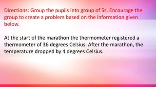 Directions: Group the pupils into group of 5s. Encourage the
group to create a problem based on the information given
below.
At the start of the marathon the thermometer registered a
thermometer of 36 degrees Celsius. After the marathon, the
temperature dropped by 4 degrees Celsius.
 