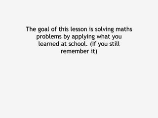 The goal of this lesson is solving maths problems by applying what you learned at school. (If you still remember it) 