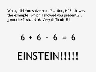 What, did You solve some? … Not, N°2 : it was the example, which I showed   you presently . ¿ Another? Ah… N°6. Very difficult !!! 6  6  6  =  6 + - EINSTEIN!!!!! 