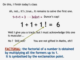 On this, I finish today’s class Ah, not… It’s ;true… It remains to solve the first one. 1  1  1  =  6 Well I give you a track, but I must acknowledge this one is muscular... + + No ? ! You are not gifted in Maths, eh !! Still not? FACTORIAL :   the factorial of a number is obtained by multiplying all the formers up to 1.   It is symbolised by the exclamation point. 1+1+1 = 3 3x2x1 = Dunce’s cap! 