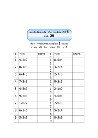 แบบฝึกคิดเลขเร็ว ชันประถมศึกษาปีที่
                                ้                    6
                            ชุดที่   29

             เรื่อง การคูณการคูณเลขโดด 3 จำานวน
              จำานวน   20   ข้อ      เวลา   10    นาที

ข้   โจทย์             ผลลัพธ์       ข้   โจทย์          ผลลัพธ์
อ                                    อ
1 4×5×2                              1    8×5×4
                                     1
2 8×1×3                              1    3×2×4
                                     2
3 6×4×5                              1    2×7×5
                                     3
4 7×2×2                              1    8×5×5
                                     4
5 4×5×7                              1    2×1×9
                                     5
6 9×2×5                              1    4×6×5
                                     6
7 1×8×2                              1    7×8×5
                                     7
8 6×5×6                              1    5×2×4
                                     8
9 5×2×3                              1    8×5×6
                                     9
 