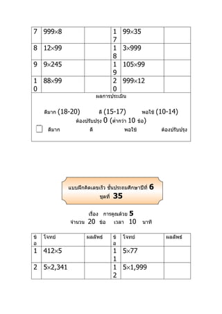 7 999×8                                  1    99×35
                                         7
8 12×99                                  1    3×999
                                         8
9 9×245                                  1    105×99
                                         9
1 88×99                                  2    999×12
0                                        0
                               ผลการประเมิน


     ดีมาก   (18-20)            (15-17)
                                ดี                        พอใช้    (10-14)
                   ต้องปรับปรุง 0 (ตำ่ากว่า 10          ข้อ)
     ดีมาก               ดี                    พอใช้               ต้องปรับปรุง




                แบบฝึกคิดเลขเร็ว ชันประถมศึกษาปีที่
                                   ้                           6
                                ชุดที่   35

                         เรื่อง การคูณด้วย       5
                จำานวน   20     ข้อ      เวลา    10       นาที

ข้   โจทย์               ผลลัพธ์         ข้   โจทย์                   ผลลัพธ์
อ                                        อ
1 412×5                                  1 5×77
                                         1
2 5×2,341                                1 5×1,999
                                         2
 