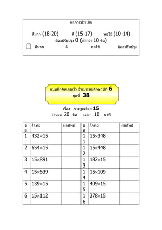 ผลการประเมิน


     ดีมาก   (18-20)            (15-17)
                                ดี                        พอใช้    (10-14)
                   ต้องปรับปรุง 0 (ตำ่ากว่า 10          ข้อ)
     ดีมาก               ดี                    พอใช้               ต้องปรับปรุง




                แบบฝึกคิดเลขเร็ว ชันประถมศึกษาปีที่
                                   ้                           6
                                ชุดที่   38

                         เรื่อง การคูณด้วย       15
                จำานวน   20     ข้อ      เวลา    10       นาที

ข้   โจทย์               ผลลัพธ์         ข้   โจทย์                   ผลลัพธ์
อ                                        อ
1 432×15                                 1    15×348
                                         1
2 654×15                                 1    15×448
                                         2
3 15×891                                 1    182×15
                                         3
4 15×639                                 1    15×109
                                         4
5 139×15                                 1    409×15
                                         5
6 15×112                                 1    378×15
                                         6
 