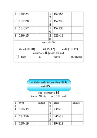 7 15×424                                 1    15×155
                                         7
8 15×828                                 1    15×246
                                         8
9 15×357                                 1    15×133
                                         9
1 256×15                                 2    626×15
0                                        0
                                ผลการประเมิน


     ดีมาก   (18-20)            (15-17)
                                 ดี                       พอใช้    (10-14)
                   ต้องปรับปรุง 0 (ตำ่ากว่า 10          ข้อ)
     ดีมาก               ดี                    พอใช้               ต้องปรับปรุง




                แบบฝึกคิดเลขเร็ว ชันประถมศึกษาปีที่
                                   ้                           6
                               ชุดที่   39
                         เรื่อง การคูณด้วย       19
                จำานวน   20       ข้อ    เวลา    10       นาที

ข้   โจทย์               ผลลัพธ์         ข้   โจทย์                   ผลลัพธ์
อ                                        อ
1 19×234                                 1 235×19
                                         1
2 19×456                                 1 845×19
                                         2
3 258×19                                 1 19×812
 