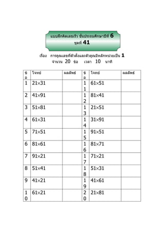 แบบฝึกคิดเลขเร็ว ชันประถมศึกษาปีที่
                                  ้                   6
                              ชุดที่   41

         เรื่อง การคูณเลขที่ตัวตั้งและตัวคูณมีหลักหน่วยเป็น   1
                จำานวน   20   ข้อ      เวลา   10    นาที

ข้   โจทย์               ผลลัพธ์       ข้   โจทย์             ผลลัพธ์
อ                                      อ
1 21×31                                1    61×51
                                       1
2 41×91                                1    81×41
                                       2
3 51×81                                1    21×51
                                       3
4 61×31                                1    31×91
                                       4
5 71×51                                1    91×51
                                       5
6 81×61                                1    81×71
                                       6
7 91×21                                1    71×21
                                       7
8 51×41                                1    51×31
                                       8
9 41×21                                1    41×61
                                       9
1 61×21                                2    21×81
0                                      0
 